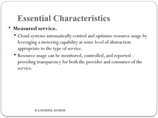 K.S.SENDHIL KUMAR
Essential Characteristics
 Measured service.
 Cloud systems automatically control and optimize resource usage by
leveraging a metering capability at some level of abstraction
appropriate to the type of service.
 Resource usage can be monitored, controlled, and reported -
providing transparency for both the provider and consumer of the
service.
 