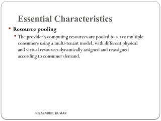 K.S.SENDHIL KUMAR
Essential Characteristics
 Resource pooling
 The provider’s computing resources are pooled to serve multiple
consumers using a multi-tenant model, with different physical
and virtual resources dynamically assigned and reassigned
according to consumer demand.
 