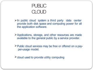 PUBLIC
CLOUD
In public cloud system a third party data center
provide both disk space and computing power for all
the application software.
Applications, storage, and other resources are made
available to the general public by a service provider.
Public cloud services may be free or offered on a pay-
per-usage model.
cloud used to provide utility computing
 
