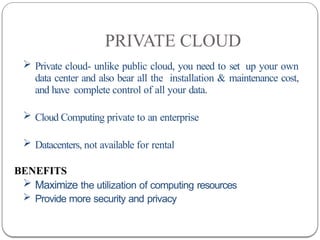 PRIVATE CLOUD
 Private cloud- unlike public cloud, you need to set up your own
data center and also bear all the installation & maintenance cost,
and have complete control of all your data.
 Cloud Computing private to an enterprise
 Datacenters, not available for rental
BENEFITS
 Maximize the utilization of computing resources
 Provide more security and privacy
 