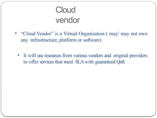 Cloud
vendor
• “Cloud Vendor” is a Virtual Organization ( may/ may not own
any infrastructure, platform or software)
• It will use resources from various vendors and original providers
to offer services that meet SLAwith guaranteed QoS.
 