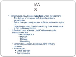 IAA
S
• Infrastructure-As-A-Service (Standards under development)
– The delivery of computer IaaS, typically platform
virtualization
– Rather than purchasing servers, software, data center space
or
network equipment, clients instead buy those resources as
a fully outsourced service.
- "Infrastructure as a Service ( IaaS)" delivers computer
infrastructures like,
– Processors/CPUs
– Memory
– Storages
– Networking
– Vendors (e.g. Amazon, Eucalyptus, IBM, VMware
partners)
– For example:
• Virtual desktops
• Grid computing
 