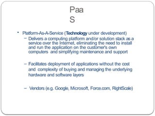 Paa
S
• Platform-As-A-Service (Technology under development)
– Delivers a computing platform and/or solution stack as a
service over the Internet, eliminating the need to install
and run the application on the customer's own
computers and simplifying maintenance and support
– Facilitates deployment of applications without the cost
and complexity of buying and managing the underlying
hardware and software layers
– Vendors (e.g. Google, Microsoft, Force.com, RightScale)
 