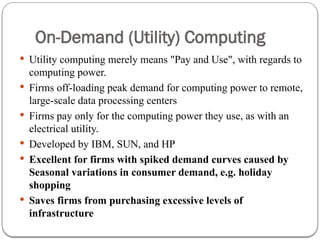 On-Demand (Utility) Computing
 Utility computing merely means "Pay and Use", with regards to
computing power.
 Firms off-loading peak demand for computing power to remote,
large-scale data processing centers
 Firms pay only for the computing power they use, as with an
electrical utility.
 Developed by IBM, SUN, and HP
 Excellent for firms with spiked demand curves caused by
Seasonal variations in consumer demand, e.g. holiday
shopping
 Saves firms from purchasing excessive levels of
infrastructure
 