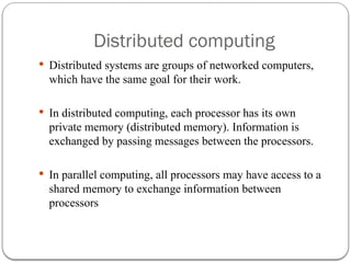 Distributed computing
 Distributed systems are groups of networked computers,
which have the same goal for their work.
 In distributed computing, each processor has its own
private memory (distributed memory). Information is
exchanged by passing messages between the processors.
 In parallel computing, all processors may have access to a
shared memory to exchange information between
processors
 