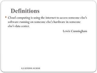K.S.SENDHIL KUMAR
Definitions
 Cloud computing is using the internet to access someone else's
software running on someone else's hardware in someone
else's data center.
Lewis Cunningham
 