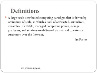 K.S.SENDHIL KUMAR
Definitions
 A large-scale distributed computing paradigm that is driven by
economies of scale, in which a pool of abstracted, virtualized,
dynamically scalable, managed computing power, storage,
platforms, and services are delivered on demand to external
customers over the Internet.
Ian Foster
 