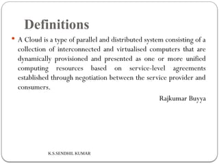 K.S.SENDHIL KUMAR
Definitions
 A Cloud is a type of parallel and distributed system consisting of a
collection of interconnected and virtualised computers that are
dynamically provisioned and presented as one or more unified
computing resources based on service-level agreements
established through negotiation between the service provider and
consumers.
Rajkumar Buyya
 