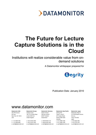 The Future for Lecture
      Capture Solutions is in the
                          Cloud
Institutions will realize considerable value from on-
                                   demand solutions
                                                                A Datamonitor whitepaper prepared for




                                                                               Publication Date: January 2010




www.datamonitor.com
Datamonitor USA             Datamonitor Europe           Datamonitor Germany         Datamonitor Asia Pacific    Datamonitor Japan
245 Fifth Avenue            Charles House                Kastor & Pollux             Darling Park                Wakamatsu Bldg 7F
4th Floor                   108-110 Finchley Road        Platz der Einheit 1         Tower 2, Level 21           3-3-6 Nihonbashi-Honcho
New York, NY 10016          London NW3 5JJ               60327 Frankfurt             201 Sussex Street           Chuo-ku
USA                         United Kingdom               Deutschland                 Sydney NSW 2000             Tokyo 103-0023
                                                                                     Australia                   Japan
t: +1 212 686 7400          t: +44 20 7675 7000          t: +49 69 9750 3119         t: +61 2 9006 1526          t: +813 6202 7681
f: +1 212 686 2626          f: +44 20 7675 7500          f: +49 69 9750 3320         f: +61 2 9006 1559          f: +813 5778 7537
e: usinfo@datamonitor.com   e: eurinfo@datamonitor.com   e: deinfo@datamonitor.com   e: apinfo@datamonitor.com   e: jpinfo@datamonitor.com
 