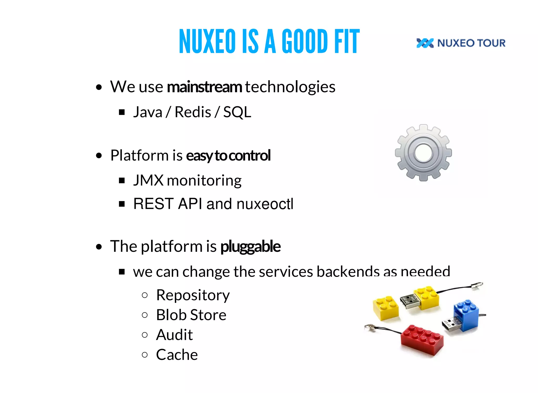 NUXEO IS A GOOD FIT 
We use technologies 
Java / Redis / SQL 
Platform is 
JMX monitoring 
REST API and nuxeoctl 
The platform is 
we can change the services backends as needed 
Repository 
Blob Store 
Audit 
Cache 
 