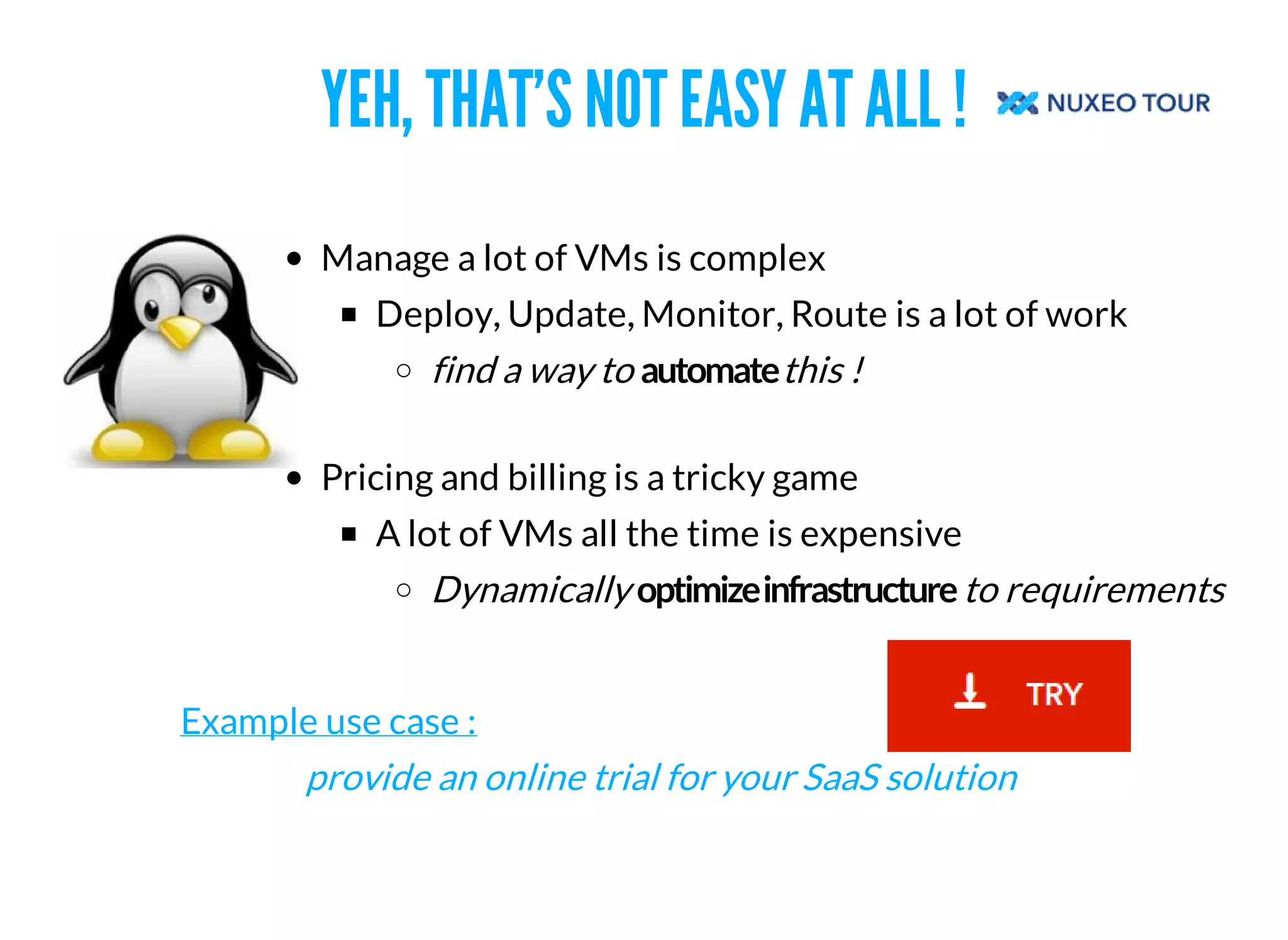 YEH, THAT'S NOT EASY AT ALL ! 
Manage a lot of VMs is complex 
Deploy, Update, Monitor, Route is a lot of work 
find a way to this ! 
Pricing and billing is a tricky game 
A lot of VMs all the time is expensive 
Dynamically to requirements 
Example use case : 
provide an online trial for your SaaS solution 
 