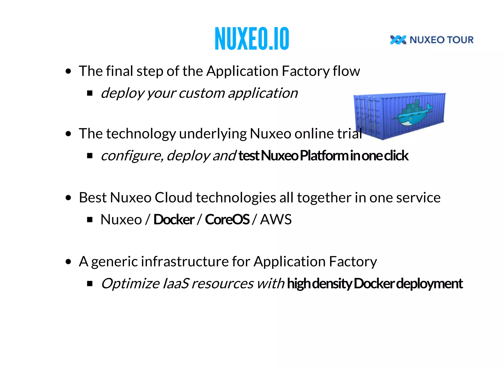 NUXEO.IO 
The final step of the Application Factory flow 
deploy your custom application 
The technology underlying Nuxeo online trial 
configure, deploy and 
Best Nuxeo Cloud technologies all together in one service 
Nuxeo / / / AWS 
A generic infrastructure for Application Factory 
Optimize IaaS resources with 
 