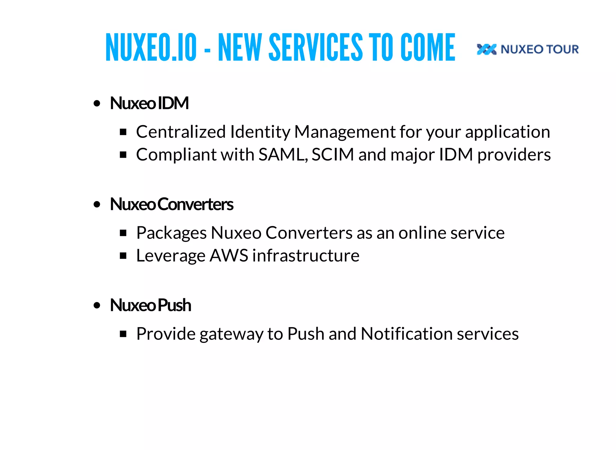 NUXEO.IO - NEW SERVICES TO COME 
Centralized Identity Management for your application 
Compliant with SAML, SCIM and major IDM providers 
Packages Nuxeo Converters as an online service 
Leverage AWS infrastructure 
Provide gateway to Push and Notification services 
 