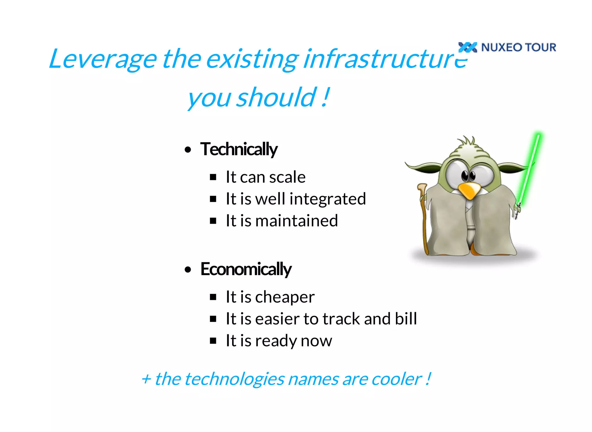 Leverage the existing infrastructure 
you should ! 
It can scale 
It is well integrated 
It is maintained 
It is cheaper 
It is easier to track and bill 
It is ready now 
+ the technologies names are cooler ! 
 