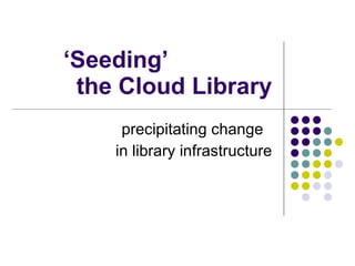 ‘ Seeding’  the Cloud Library precipitating change  in library infrastructure 