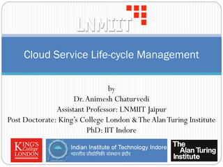 Cloud Service Life-cycle Management
by
Dr.Animesh Chaturvedi
Assistant Professor: LNMIIT Jaipur
Post Doctorate: King’s College London &TheAlanTuring Institute
PhD: IIT Indore
 