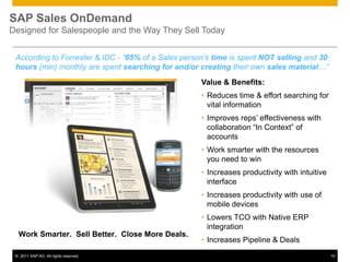 SAP Sales OnDemand
Designed for Salespeople and the Way They Sell Today


 According to Forrester & IDC - “65% of a Sales person’s time is spent NOT selling and 30
 hours (min) monthly are spent searching for and/or creating their own sales material…”
                                                     Value & Benefits:
                                                     • Reduces time & effort searching for
                                                       vital information
                                                     • Improves reps’ effectiveness with
                                                       collaboration “In Context” of
                                                       accounts
                                                     • Work smarter with the resources
                                                       you need to win
                                                     • Increases productivity with intuitive
                                                       interface
                                                     • Increases productivity with use of
                                                       mobile devices
                                                     • Lowers TCO with Native ERP
                                                       integration
  Work Smarter. Sell Better. Close More Deals.
                                                     • Increases Pipeline & Deals
 © 2011 SAP AG. All rights reserved.                                                           10
 