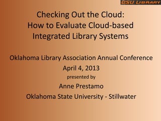 Checking Out the Cloud:
     How to Evaluate Cloud-based
      Integrated Library Systems

Oklahoma Library Association Annual Conference
                 April 4, 2013
                   presented by
              Anne Prestamo
     Oklahoma State University - Stillwater
 