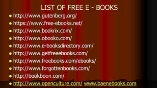  http://www.gutenberg.org/
 https://www.free-ebooks.net/
 http://www.bookrix.com/
 http://www.obooko.com/
 http://www.e-booksdirectory.com/
 http://www.getfreeebooks.com/
 http://www.freebooks.com/ebooks/
 http://www.forgottenbooks.com/
 http://bookboon.com/
 http://www.openculture.com/ www.baenebooks.com
LIST OF FREE E - BOOKS
 