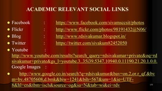 ACADEMIC RELEVANT SOCIAL LINKS
 Facebook : https://www.facebook.com/sivamsccsit/photos
 Flickr : http://www.flickr.com/photos/98191432@N06/
 Blog : http://www.rdsivakumar.blogspot.in/
 Twitter : https://twitter.com/sivakum82452050
 Youtube :
http://www.youtube.com/results?search_query=rdsivakumar+private&oq=rd
sivakumar+private&gs_l=youtube.3..35i39.5347.10940.0.11190.21.20.1.0.0.
Google Images :
 http://www.google.co.in/search?q=rdsivakumar&bav=on.2,or.r_qf.&bv
m=bv.48705608,d.bmk&biw=1241&bih=567&um=1&ie=UTF-
8&hl=en&tbm=isch&source=og&sa=N&tab=wi&ei=rdv 173
 