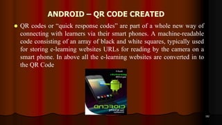 ANDROID – QR CODE CREATED
 QR codes or “quick response codes” are part of a whole new way of
connecting with learners via their smart phones. A machine-readable
code consisting of an array of black and white squares, typically used
for storing e-learning websites URLs for reading by the camera on a
smart phone. In above all the e-learning websites are converted in to
the QR Code
182
 