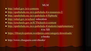 MLM
 http://mhrd.gov.in/e-contents
 http://epathshala.nic.in/e-pathshala-4/e-resources-2/
 http://epathshala.nic.in/e-pathshala-4/flipbook/
 http://mhrd.gov.in/school -education
 http://ictschools.gov.in/ICTSchools/e-content
 http://epathshala.nic.in/e-pathshala-4/students/supplementary/
6 to XII
 https://librarykvpattom.wordpress.com/category/downloads/
e-books
 http://www.cbseguess.com/ebooks/
 