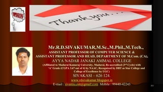 211
Mr.R.D.SIVAKUMAR,M.Sc.,M.Phil.,M.Tech.,
ASSISTANT PROFESSOR OF COMPUTER SCIENCE &
ASSISTANT PROFESSOR AND HEAD, DEPARTMENT OF M.Com. (CA),
AYYA NADAR JANAKI AMMAL COLLEGE
(Affiliated to Madurai Kamaraj University, Madurai, Re-accredited (3rd Cycle) with
‘A’ Grade (CGPA 3.67 out of 4) by NAAC, Recognized by DBT as Star College and
College of Excellence by UGC)
SIVAKASI – 626 124.
www.rdsivakumar.blogspot.in
E-mail : sivamsccsit@gmail.com Mobile : 99440-42243
 