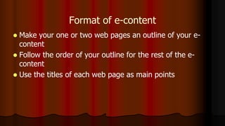 Format of e-content
 Make your one or two web pages an outline of your e-
content
 Follow the order of your outline for the rest of the e-
content
 Use the titles of each web page as main points
 