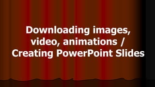 Downloading images,
video, animations /
Creating PowerPoint Slides
 