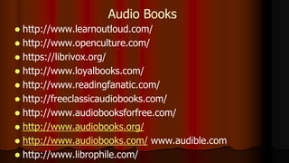  http://www.learnoutloud.com/
 http://www.openculture.com/
 https://librivox.org/
 http://www.loyalbooks.com/
 http://www.readingfanatic.com/
 http://freeclassicaudiobooks.com/
 http://www.audiobooksforfree.com/
 http://www.audiobooks.org/
 http://www.audiobooks.com/ www.audible.com
 http://www.librophile.com/
Audio Books
 