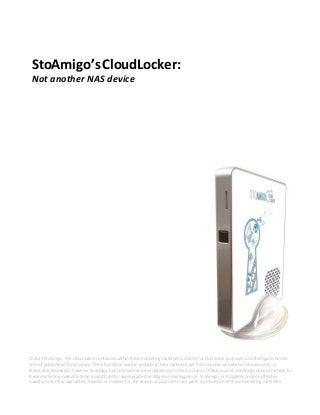StoAmigo’sCloudLocker:
Not another NAS device
© 2014 StoAmigo. The information contained within these marketing materials is strictly for illustrative purposes, and the figures herein
are not guaranteed for accuracy. The information used in preparing these materials are from sources we believe to be accurate, or
reasonably estimated, however StoAmigo has not made any investigation into the accuracy of these sources. StoAmigo does not intend for
these marketing materials to be a substitute for appropriate due diligence investigations. StoAmigo, or its agents, and/or affiliates
make(s) no further warranties, express or implied, for any reason or purpose to any party in possession of these marketing materials.
 