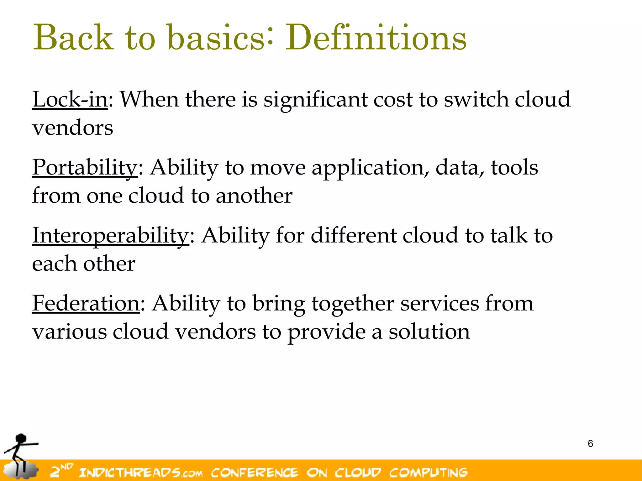 Back to basics: Definitions
Lock-in: When there is significant cost to switch cloud
vendors
Portability: Ability to move application, data, tools
from one cloud to another
Interoperability: Ability for different cloud to talk to
each other
Federation: Ability to bring together services from
various cloud vendors to provide a solution



                                                           6
 