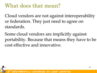 What does that mean?
Cloud vendors are not against interoperability
or federation. They just need to agree on
standards.
Some cloud vendors are implicitly against
portability. Because that means they have to be
cost effective and innovative.



                                           10
 
