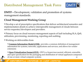 Distributed Management Task Force

DMTF – Development, validation and promotion of systems
management standards.
Cloud Management Working Group
 Develop a set of prescriptive specifications that deliver architectural semantics and
implementation details to achieve interoperable management of clouds between
service requester/developers and providers.
 Primary focus on cloud resource management aspects of IaaS including SLA, QoS,
utilization, provisioning, monitoring, reporting and auditing.
 Working on deliverables from
    Common Information Model (CIM) : provides a common definition of management
   information for systems, networks, applications and services, and allows for vendor
   extensions
    Open Virtualization Format (OVF) : OVF is a hypervisor-neutral, efficient, extensible,
   and open specification for the packaging and distribution of virtual appliances composed
   of one or more virtual computer systems                                            24
 