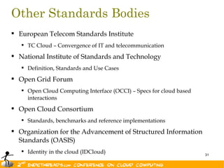 Other Standards Bodies
 European Telecom Standards Institute
    TC Cloud – Convergence of IT and telecommunication

 National Institute of Standards and Technology
    Definition, Standards and Use Cases

 Open Grid Forum
    Open Cloud Computing Interface (OCCI) – Specs for cloud based
     interactions
 Open Cloud Consortium
    Standards, benchmarks and reference implementations

 Organization for the Advancement of Structured Information
  Standards (OASIS)
    Identity in the cloud (IDCloud)                                 31
 