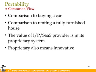Portability
A Contrarian View

• Comparison to buying a car
• Comparison to renting a fully furnished
  house
• The value of I/P/SaaS provider is in its
  proprietary system
• Proprietary also means innovative



                                             36
 
