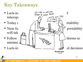 Key Takeaways
 Lock-in is not new. Nor is portability and
  interoperability
 Today cloud vendors provide limited portability
 Near future of interoperability is bright; portability
  will take some time.
 Follow standard best practices on all platforms to
  minimize lock-in
 Lock-in is not evil as long as it is informed decision

                                                   37
 