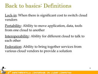 Back to basics: Definitions
Lock-in: When there is significant cost to switch cloud
vendors
Portability: Ability to move application, data, tools
from one cloud to another
Interoperability: Ability for different cloud to talk to
each other
Federation: Ability to bring together services from
various cloud vendors to provide a solution



                                                           6
 