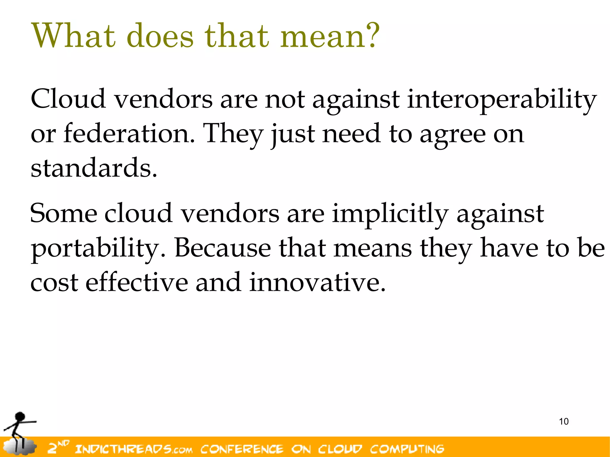 What does that mean?
Cloud vendors are not against interoperability
or federation. They just need to agree on
standards.
Some cloud vendors are implicitly against
portability. Because that means they have to be
cost effective and innovative.



                                           10
 