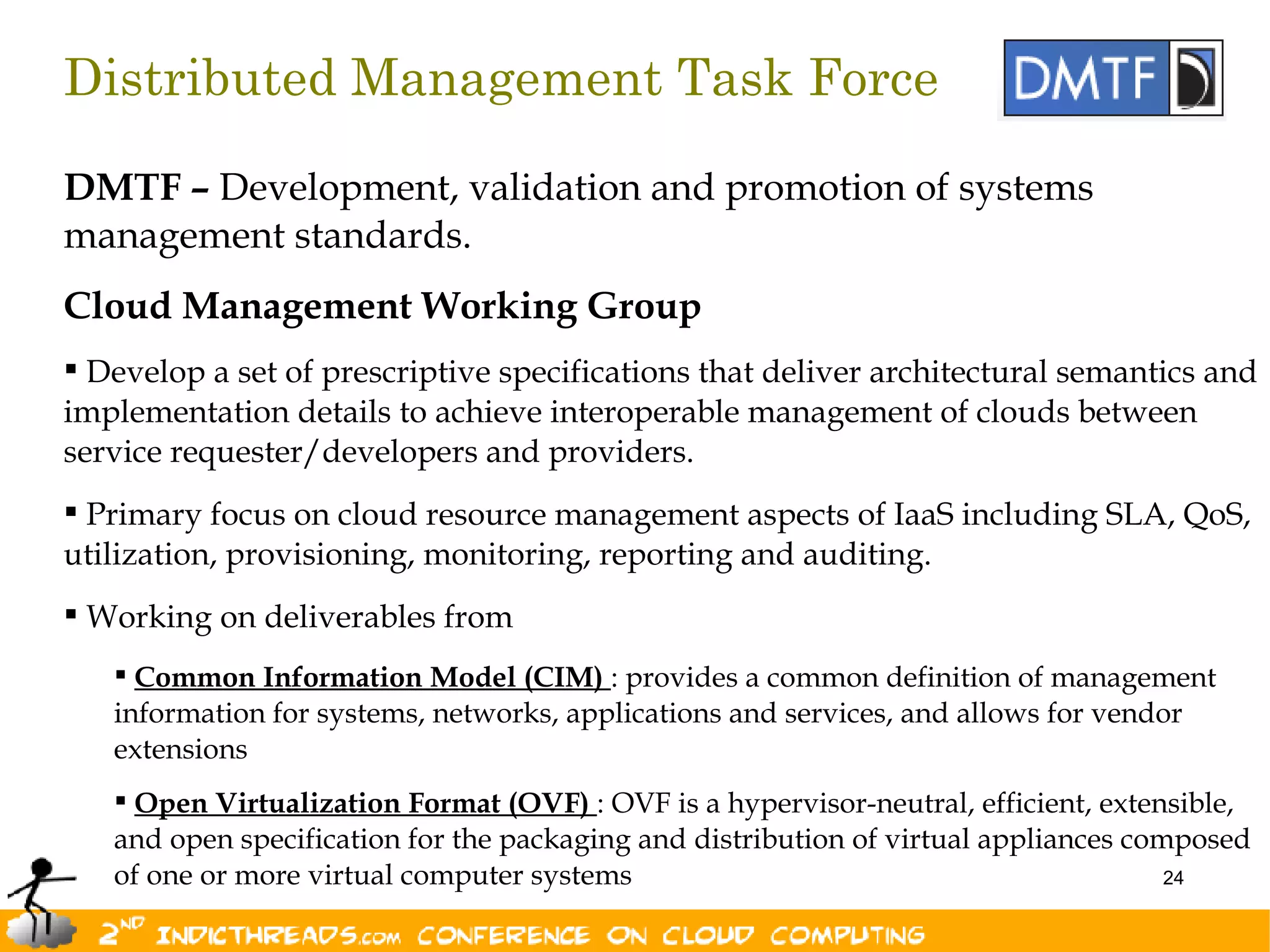 Distributed Management Task Force

DMTF – Development, validation and promotion of systems
management standards.
Cloud Management Working Group
 Develop a set of prescriptive specifications that deliver architectural semantics and
implementation details to achieve interoperable management of clouds between
service requester/developers and providers.
 Primary focus on cloud resource management aspects of IaaS including SLA, QoS,
utilization, provisioning, monitoring, reporting and auditing.
 Working on deliverables from
    Common Information Model (CIM) : provides a common definition of management
   information for systems, networks, applications and services, and allows for vendor
   extensions
    Open Virtualization Format (OVF) : OVF is a hypervisor-neutral, efficient, extensible,
   and open specification for the packaging and distribution of virtual appliances composed
   of one or more virtual computer systems                                            24
 