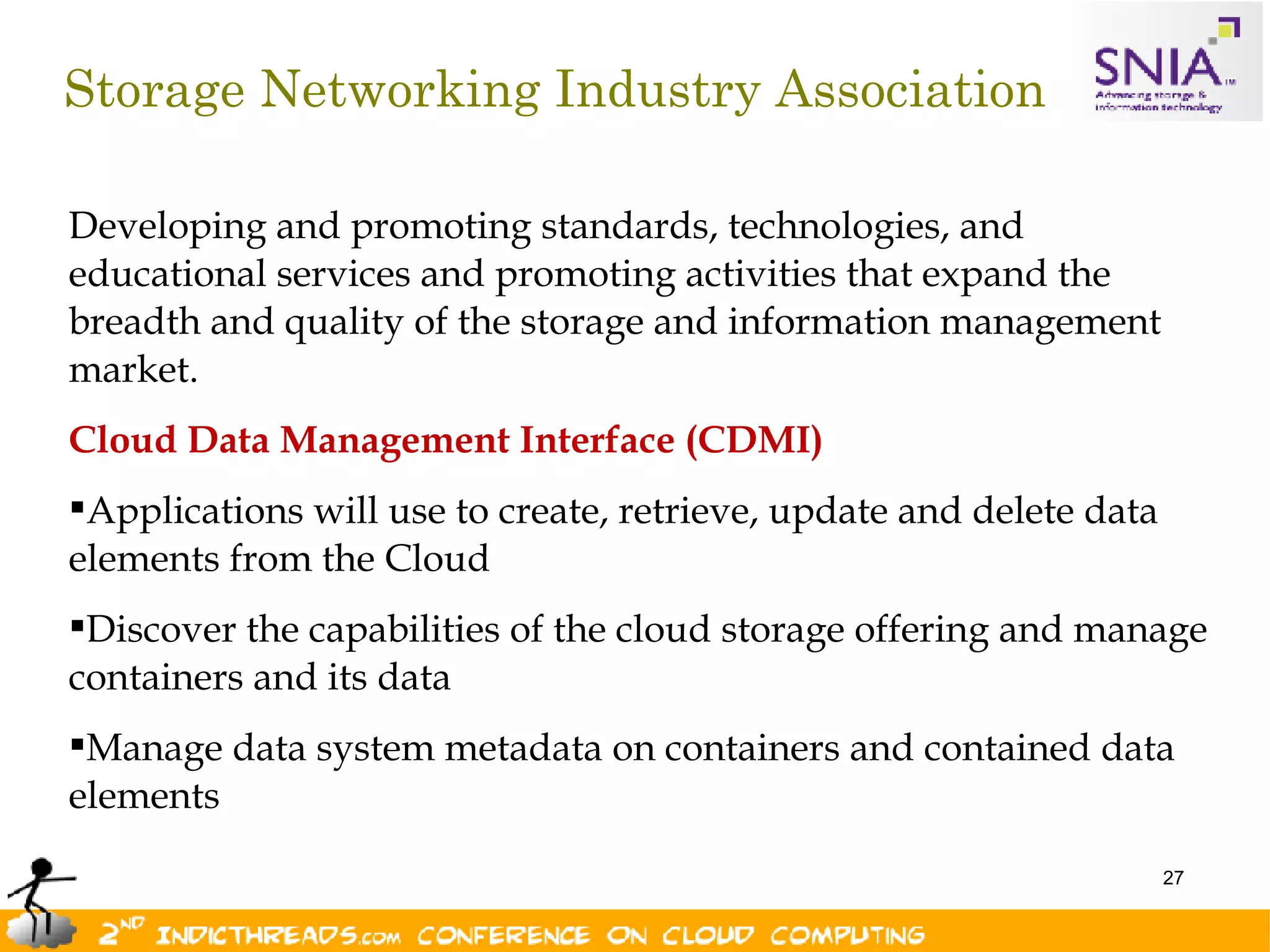 Storage Networking Industry Association

Developing and promoting standards, technologies, and
educational services and promoting activities that expand the
breadth and quality of the storage and information management
market.
Cloud Data Management Interface (CDMI)
Applications will use to create, retrieve, update and delete data
elements from the Cloud
Discover the capabilities of the cloud storage offering and manage
containers and its data
Manage data system metadata on containers and contained data
elements
                                                                     27
 