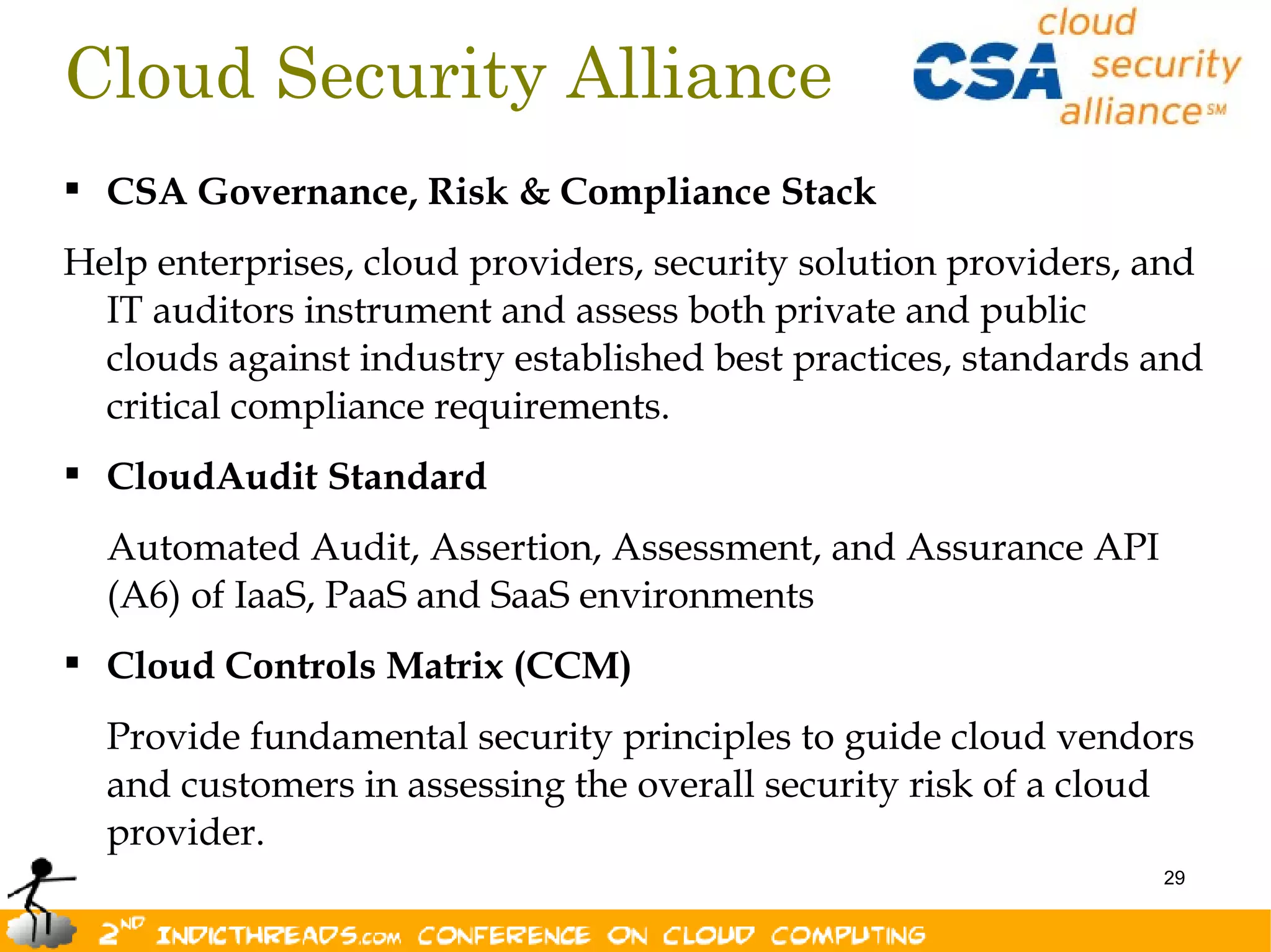 Cloud Security Alliance
 CSA Governance, Risk & Compliance Stack
Help enterprises, cloud providers, security solution providers, and
  IT auditors instrument and assess both private and public
  clouds against industry established best practices, standards and
  critical compliance requirements.
 CloudAudit Standard
  Automated Audit, Assertion, Assessment, and Assurance API
  (A6) of IaaS, PaaS and SaaS environments
 Cloud Controls Matrix (CCM)
  Provide fundamental security principles to guide cloud vendors
  and customers in assessing the overall security risk of a cloud
  provider.
                                                                29
 