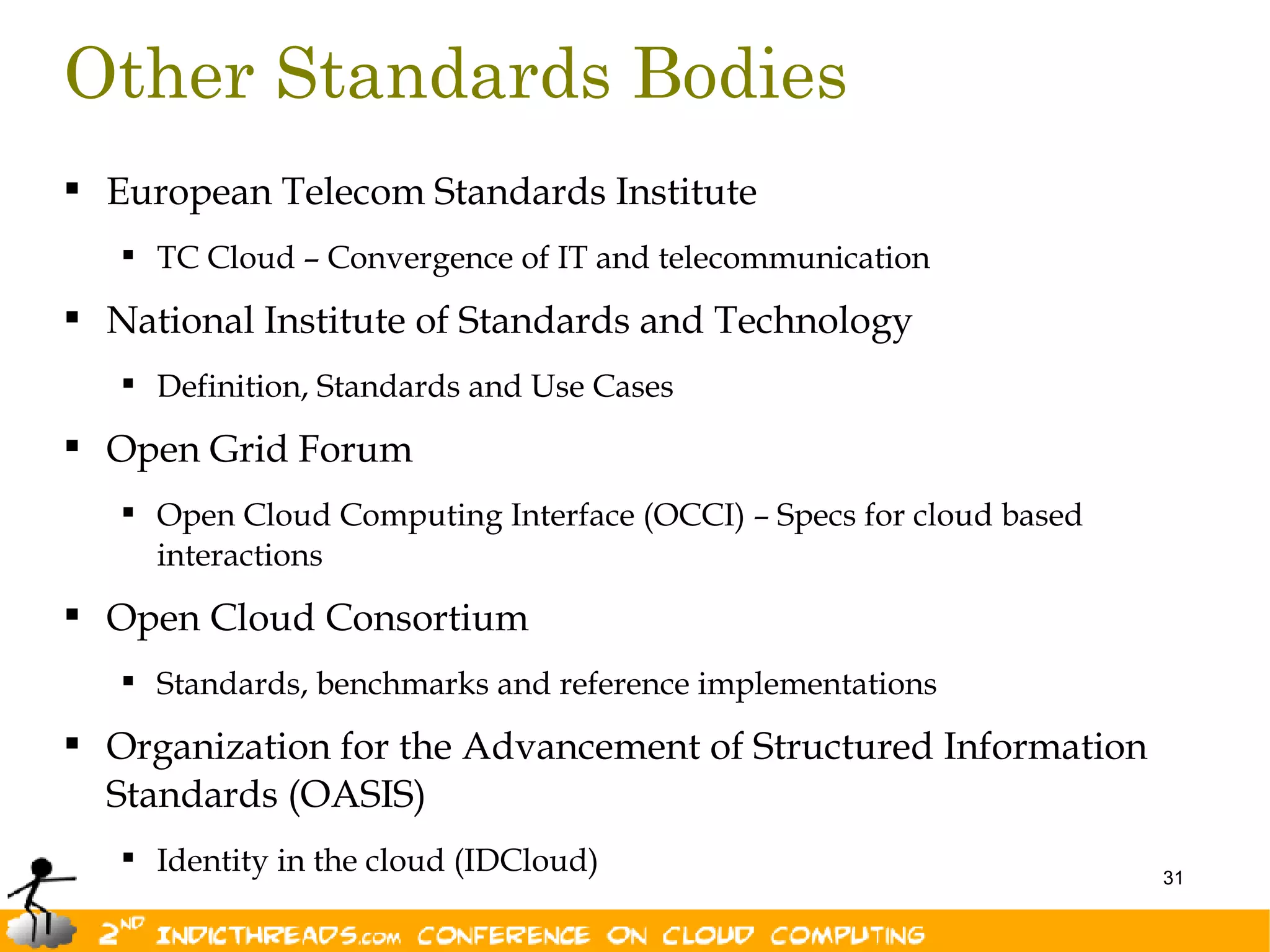Other Standards Bodies
 European Telecom Standards Institute
    TC Cloud – Convergence of IT and telecommunication

 National Institute of Standards and Technology
    Definition, Standards and Use Cases

 Open Grid Forum
    Open Cloud Computing Interface (OCCI) – Specs for cloud based
     interactions
 Open Cloud Consortium
    Standards, benchmarks and reference implementations

 Organization for the Advancement of Structured Information
  Standards (OASIS)
    Identity in the cloud (IDCloud)                                 31
 