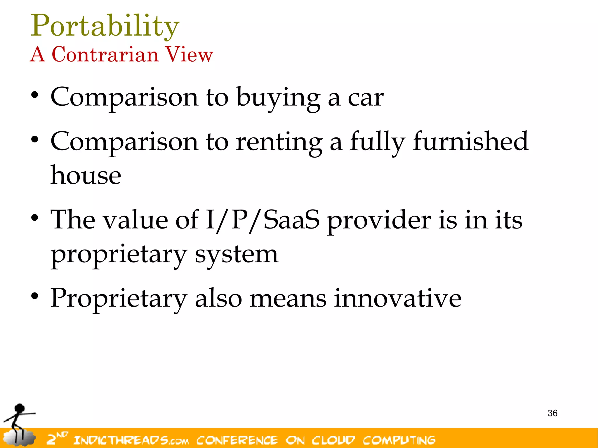 Portability
A Contrarian View

• Comparison to buying a car
• Comparison to renting a fully furnished
  house
• The value of I/P/SaaS provider is in its
  proprietary system
• Proprietary also means innovative



                                             36
 