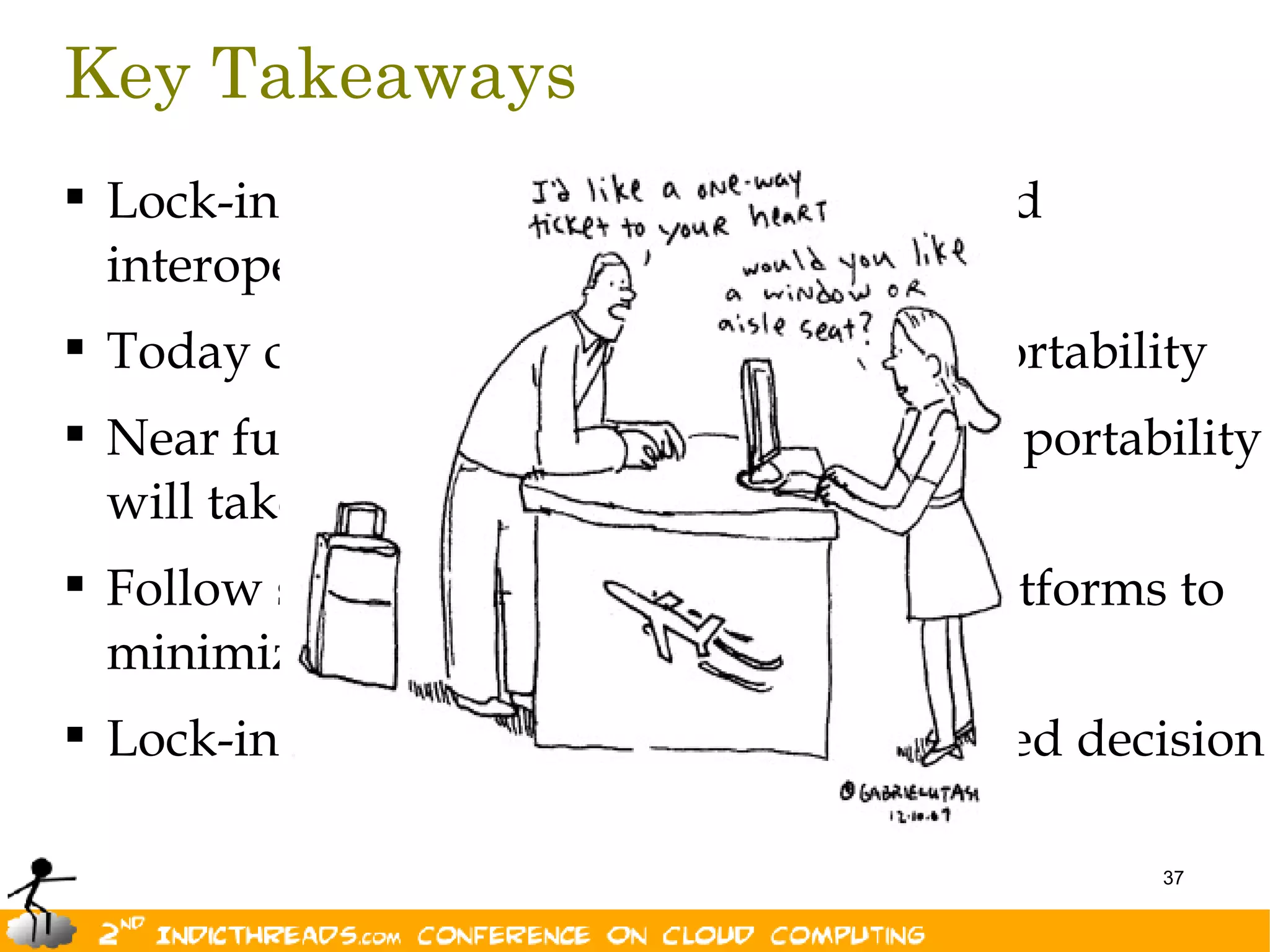 Key Takeaways
 Lock-in is not new. Nor is portability and
  interoperability
 Today cloud vendors provide limited portability
 Near future of interoperability is bright; portability
  will take some time.
 Follow standard best practices on all platforms to
  minimize lock-in
 Lock-in is not evil as long as it is informed decision

                                                   37
 