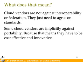 What does that mean?
Cloud vendors are not against interoperability
or federation. They just need to agree on
standards.
Some cloud vendors are implicitly against
portability. Because that means they have to be
cost effective and innovative.



                                           10
 