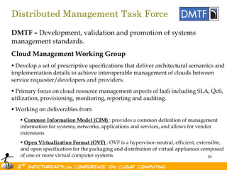 Distributed Management Task Force
DMTF – Development, validation and promotion of systems
management standards.
Cloud Management Working Group
 Develop a set of prescriptive specifications that deliver architectural semantics and
implementation details to achieve interoperable management of clouds between
service requester/developers and providers.
 Primary focus on cloud resource management aspects of IaaS including SLA, QoS,
utilization, provisioning, monitoring, reporting and auditing.
 Working on deliverables from
    Common Information Model (CIM) : provides a common definition of management
   information for systems, networks, applications and services, and allows for vendor
   extensions
    Open Virtualization Format (OVF) : OVF is a hypervisor-neutral, efficient, extensible,
   and open specification for the packaging and distribution of virtual appliances composed
   of one or more virtual computer systems                                            24
 