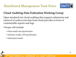 Distributed Management Task Force

Cloud Auditing Data Federation Working Group
Open standards for cloud auditing that support submission and
retrieval of audit event data from cloud provider in form of
customizable reports and logs.
 Scope will include
   Data model and specification
   Interface model, API specification
   Interaction model




                                                                25
 