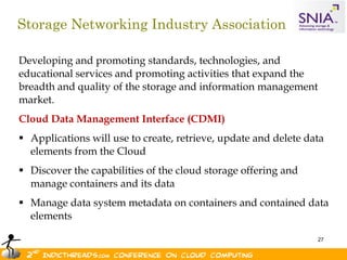 Storage Networking Industry Association

Developing and promoting standards, technologies, and
educational services and promoting activities that expand the
breadth and quality of the storage and information management
market.
Cloud Data Management Interface (CDMI)
 Applications will use to create, retrieve, update and delete data
  elements from the Cloud
 Discover the capabilities of the cloud storage offering and
  manage containers and its data
 Manage data system metadata on containers and contained data
  elements

                                                                 27
 