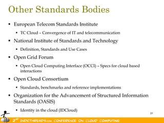 Other Standards Bodies
 European Telecom Standards Institute
    TC Cloud – Convergence of IT and telecommunication
 National Institute of Standards and Technology
    Definition, Standards and Use Cases
 Open Grid Forum
    Open Cloud Computing Interface (OCCI) – Specs for cloud based
     interactions
 Open Cloud Consortium
    Standards, benchmarks and reference implementations
 Organization for the Advancement of Structured Information
  Standards (OASIS)
    Identity in the cloud (IDCloud)
                                                                     31
 